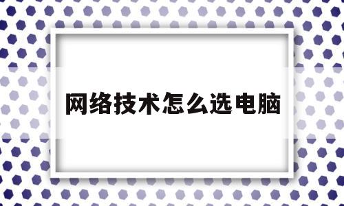 网络技术怎么选电脑(网络技术是修电脑的吗)