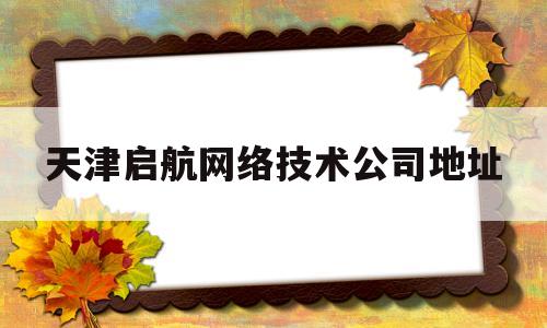 天津启航网络技术公司地址(天津启航网络技术公司地址在哪里)