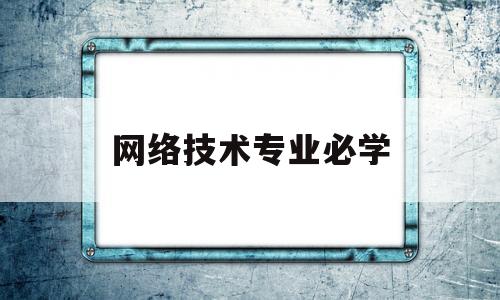 网络技术专业必学(网络技术主要学什么)