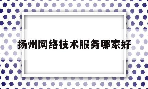 扬州网络技术服务哪家好(扬州网络科技有限公司有哪些)