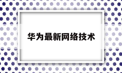 华为最新网络技术(华为网络产品系列介绍)