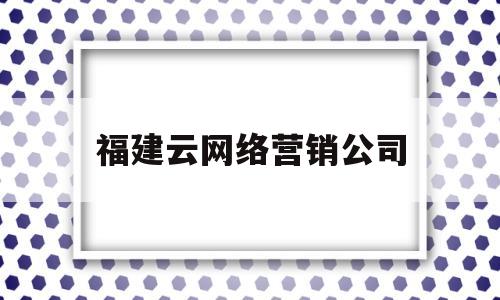 福建云网络营销公司(福建云网络营销公司怎么样)