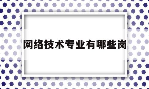 网络技术专业有哪些岗(网络技术专业的就业前景)