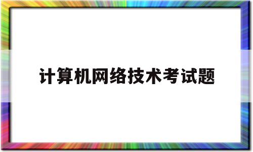 计算机网络技术考试题(计算机网络技术考试题答案)