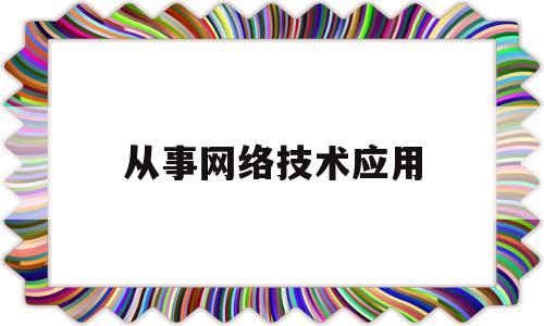 从事网络技术应用(从事网络技术应用岗位)