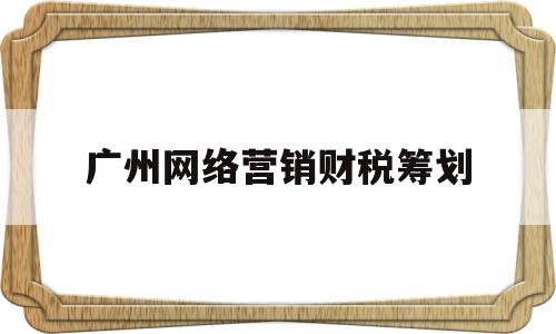 广州网络营销财税筹划(广州网络营销策划)