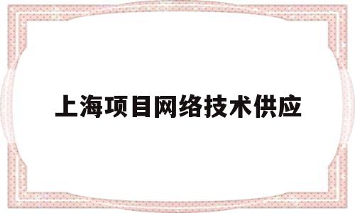 上海项目网络技术供应(上海项目网络技术供应商名单)