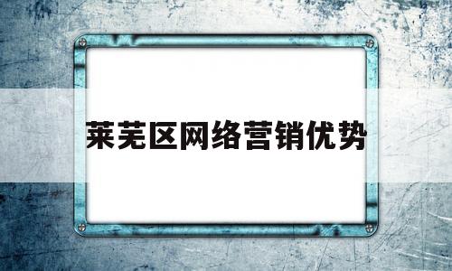 莱芜区网络营销优势(网络营销的好处和优势)