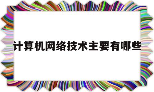 计算机网络技术主要有哪些(计算机网络技术可从事的工作)