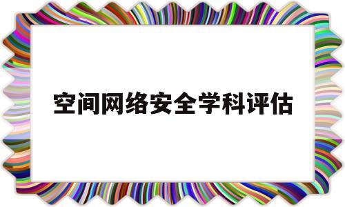 空间网络安全学科评估(网络空间安全 学科评估)