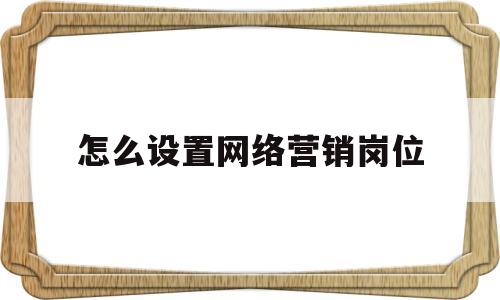 怎么设置网络营销岗位(企业对网络营销岗位的设置和要求)