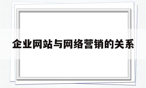 企业网站与网络营销的关系(企业网站对于网络营销的重要意义)