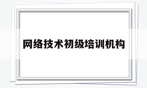 网络技术初级培训机构(合肥的网络技术培训机构)