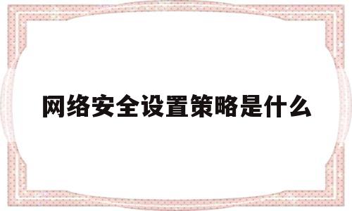 网络安全设置策略是什么(网络安全设置策略是什么意思)