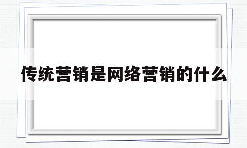 传统营销是网络营销的什么(传统营销和网络营销有什么区别?)