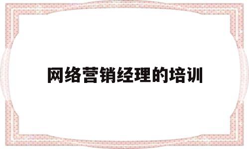 网络营销经理的培训(网络营销经理的培训内容)