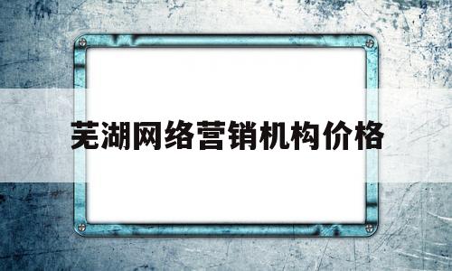 芜湖网络营销机构价格的简单介绍