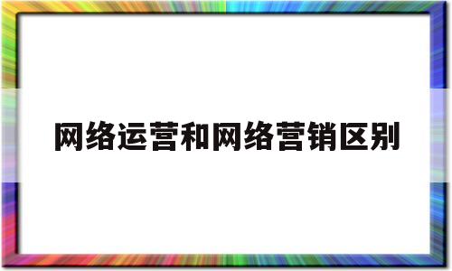 网络运营和网络营销区别(网络运营和网络营销区别在哪)