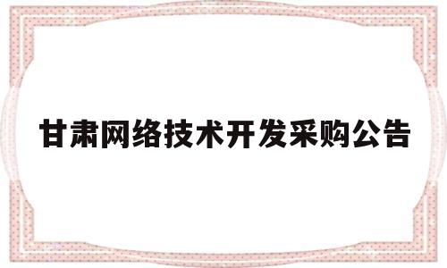 甘肃网络技术开发采购公告(甘肃网络技术开发采购公告查询)