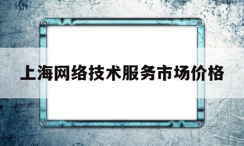 上海网络技术服务市场价格(上海网络技术服务市场价格多少)