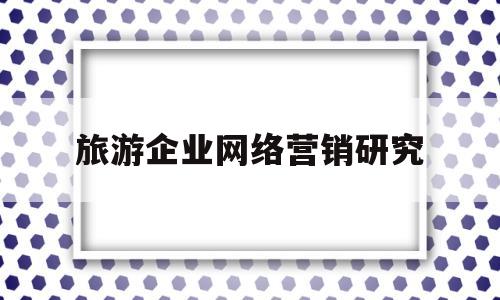 旅游企业网络营销研究(旅游企业网络营销策划方案)