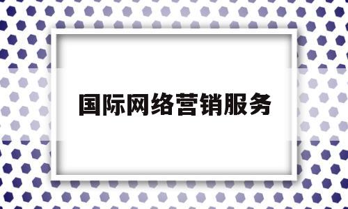 国际网络营销服务(国际网络营销服务包括哪些)