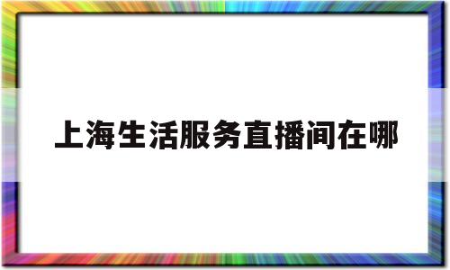 上海生活服务直播间在哪(上海生活服务直播间在哪找)