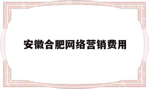 安徽合肥网络营销费用(安徽网络营销公司)