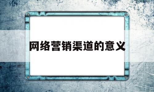 网络营销渠道的意义(网络营销渠道名词解释)