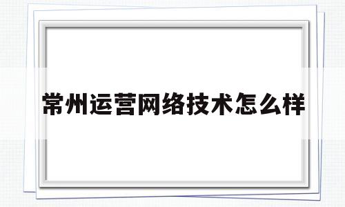 常州运营网络技术怎么样(常州运筹网络科技有限公司)