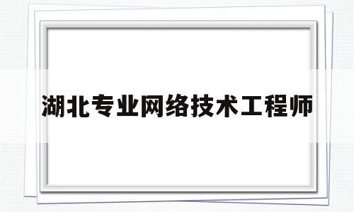 湖北专业网络技术工程师(2020年湖北网络工程师证书领取)