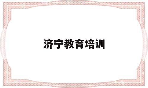 济宁教育培训(济宁教育培训机构是否教师资格证的)