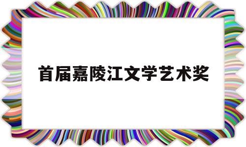 首届嘉陵江文学艺术奖(嘉陵江文学艺术奖评审结果)