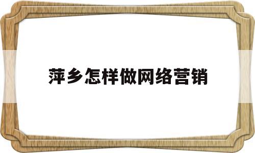 萍乡怎样做网络营销(想做网络营销从哪方面入手)