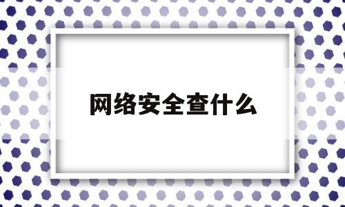 网络安全查什么(网络安全检查是什么)