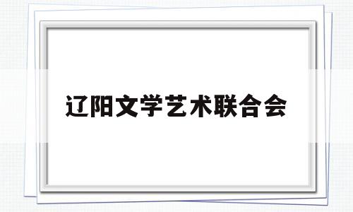 辽阳文学艺术联合会(辽阳文学艺术联合会会长是谁)