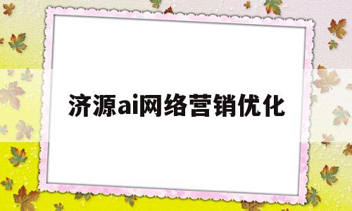 济源ai网络营销优化(济源ai网络营销优化策略研究)