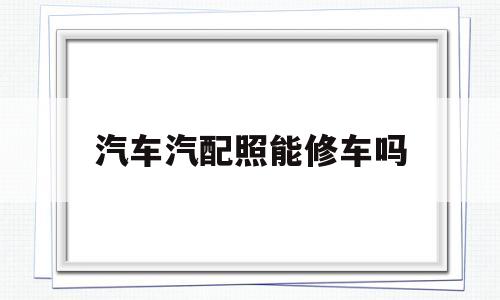 关于汽车汽配照能修车吗的信息