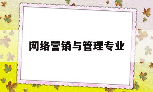 网络营销与管理专业(网络营销与管理专业是干什么的)