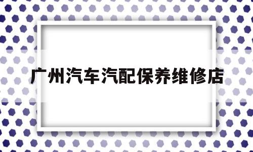 广州汽车汽配保养维修店(广州汽车汽配保养维修店地址)