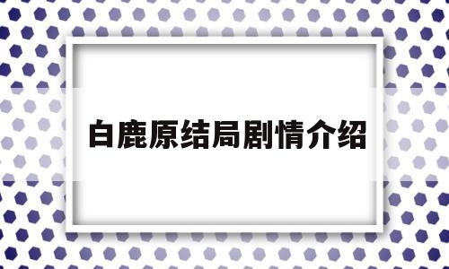 白鹿原结局剧情介绍(电视剧白鹿原结局介绍)