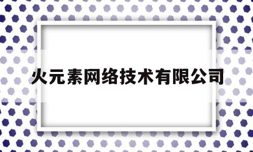 火元素网络技术有限公司(火元素网络科技怎么样)