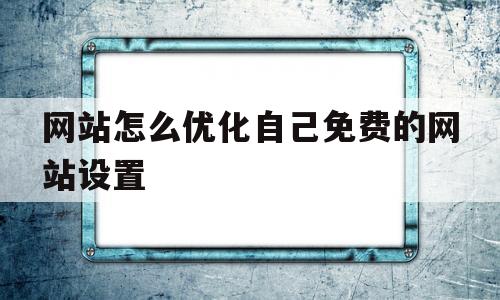 网站怎么优化自己免费的网站设置(网站如何自己优化)