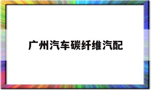 广州汽车碳纤维汽配(广州碳纤维汽配制品公司)