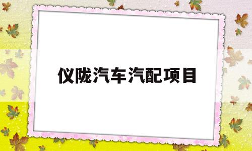 仪陇汽车汽配项目(仪陇汽车汽配项目招标)