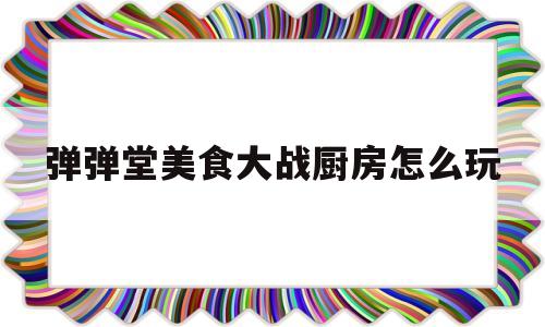 包含弹弹堂美食大战厨房怎么玩的词条