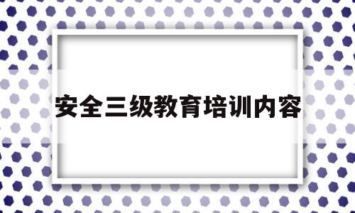 安全三级教育培训内容(三级安全教育培训主要内容)