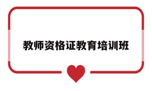 教师资格证教育培训班(教师资格证培训班怎么样)