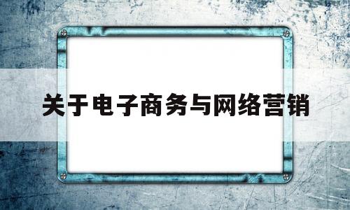 关于电子商务与网络营销(关于电子商务和网络营销的描述)