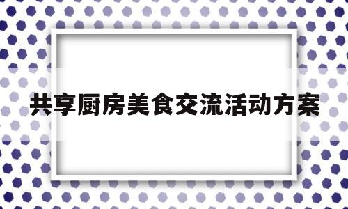 关于共享厨房美食交流活动方案的信息